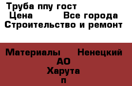 Труба ппу гост 30732-2006 › Цена ­ 333 - Все города Строительство и ремонт » Материалы   . Ненецкий АО,Харута п.